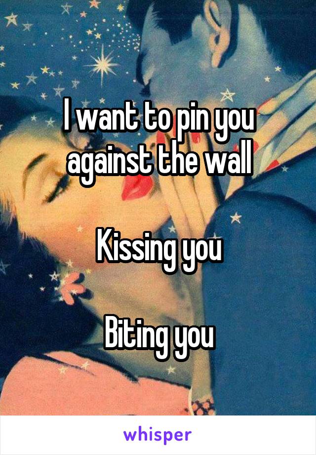 I want to pin you against the wall

Kissing you

Biting you