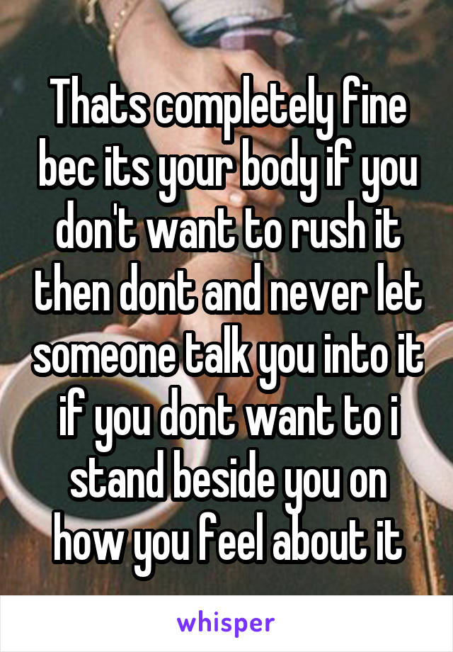 Thats completely fine bec its your body if you don't want to rush it then dont and never let someone talk you into it if you dont want to i stand beside you on how you feel about it