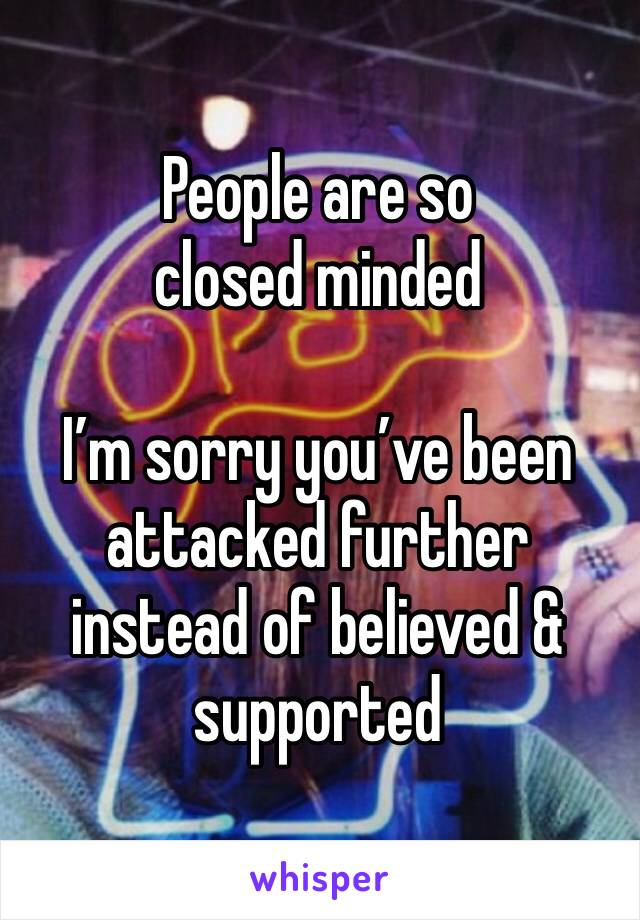 People are so closed minded

I’m sorry you’ve been attacked further instead of believed & supported
