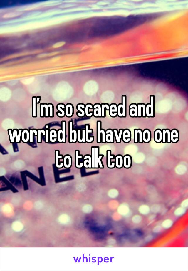 I’m so scared and worried but have no one to talk too 