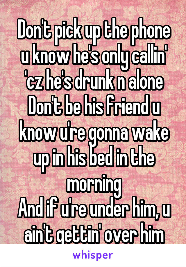 Don't pick up the phone u know he's only callin' 'cz he's drunk n alone
Don't be his friend u know u're gonna wake up in his bed in the morning
And if u're under him, u ain't gettin' over him