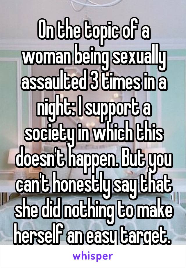On the topic of a woman being sexually assaulted 3 times in a night: I support a society in which this doesn't happen. But you can't honestly say that she did nothing to make herself an easy target. 