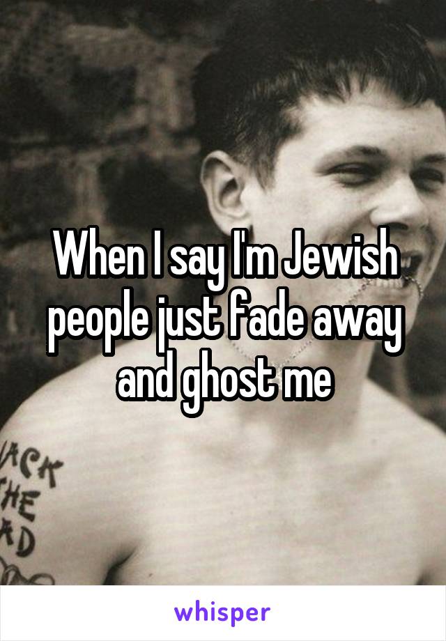 When I say I'm Jewish people just fade away and ghost me
