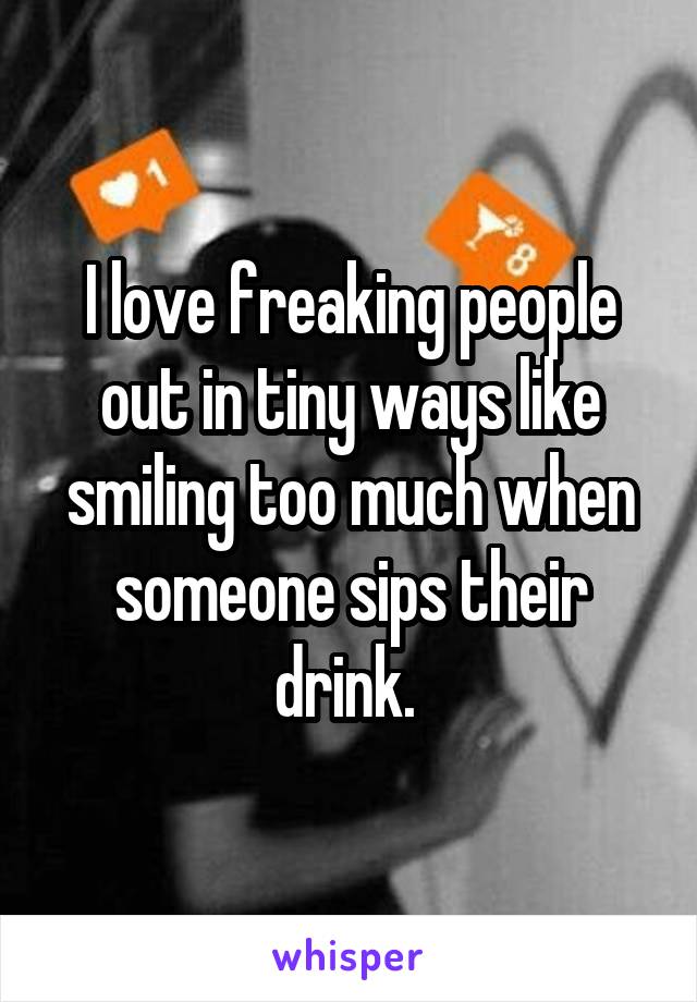 I love freaking people out in tiny ways like smiling too much when someone sips their drink. 