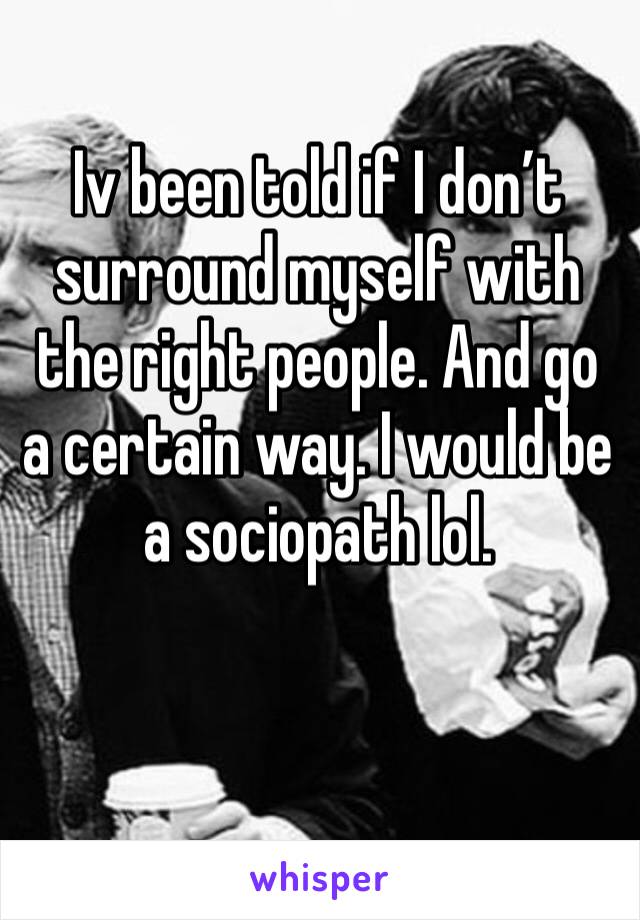 Iv been told if I don’t surround myself with the right people. And go a certain way. I would be a sociopath lol. 