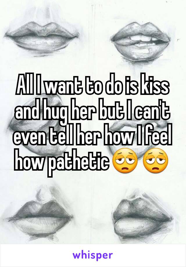 All I want to do is kiss and hug her but I can't even tell her how I feel how pathetic😩😩