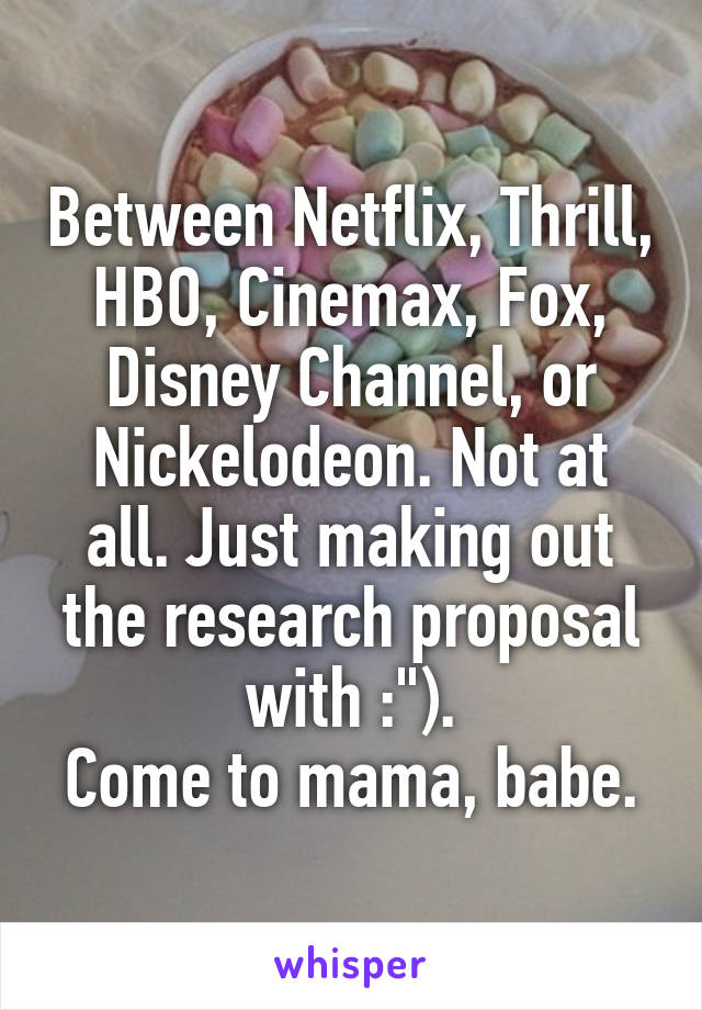Between Netflix, Thrill, HBO, Cinemax, Fox, Disney Channel, or Nickelodeon. Not at all. Just making out the research proposal with :").
Come to mama, babe.