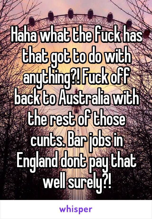 Haha what the fuck has that got to do with anything?! Fuck off back to Australia with the rest of those cunts. Bar jobs in England dont pay that well surely?!