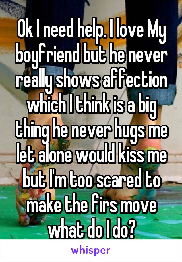 Ok I need help. I love My boyfriend but he never really shows affection which I think is a big thing he never hugs me let alone would kiss me but I'm too scared to make the firs move what do I do?