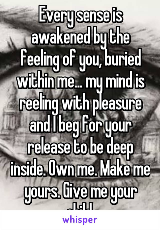 Every sense is awakened by the feeling of you, buried within me... my mind is reeling with pleasure and I beg for your release to be deep inside. Own me. Make me yours. Give me your child.