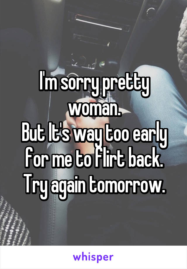 I'm sorry pretty woman.
But It's way too early for me to flirt back.
Try again tomorrow.