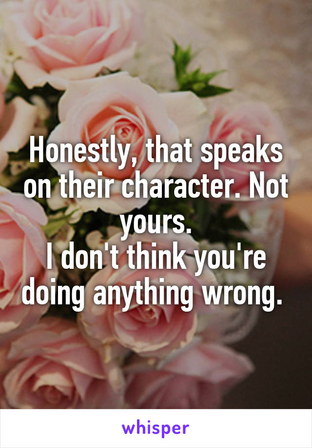 Honestly, that speaks on their character. Not yours.
I don't think you're doing anything wrong. 