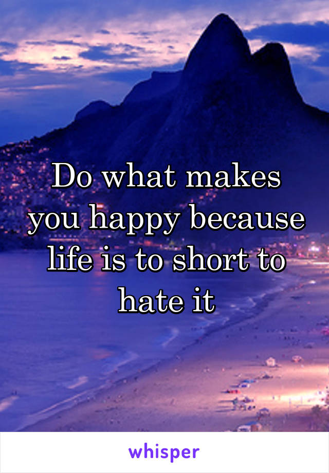 Do what makes you happy because life is to short to hate it