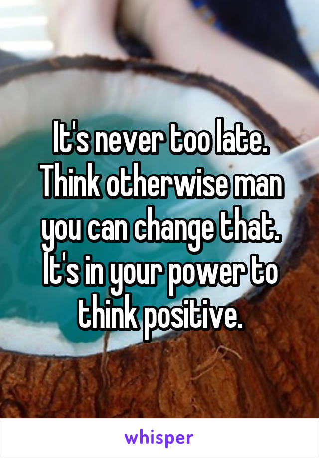 It's never too late. Think otherwise man you can change that. It's in your power to think positive.
