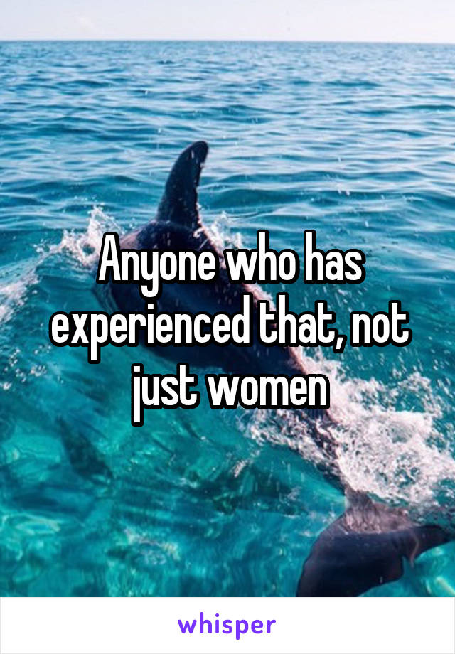 Anyone who has experienced that, not just women
