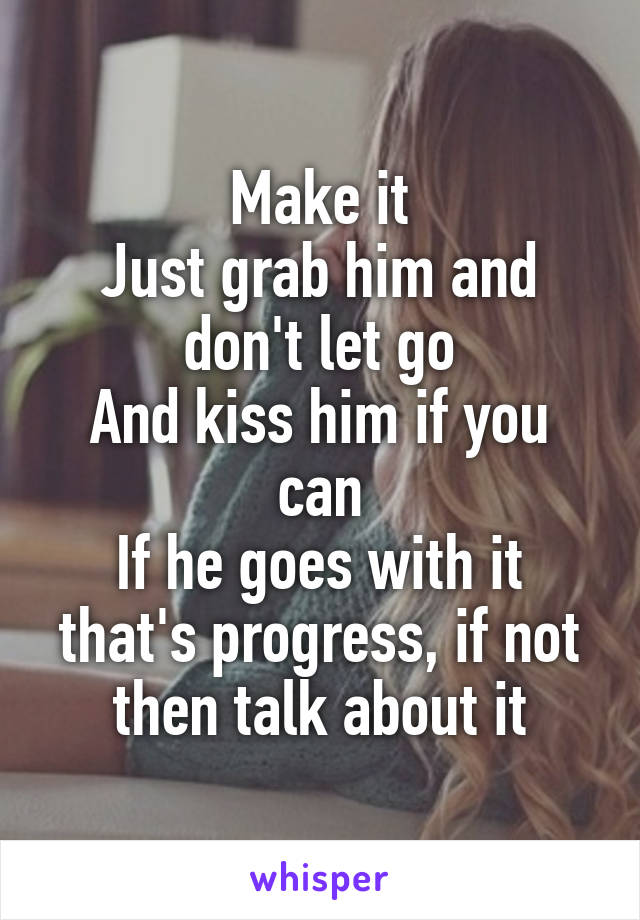 Make it
Just grab him and don't let go
And kiss him if you can
If he goes with it that's progress, if not then talk about it