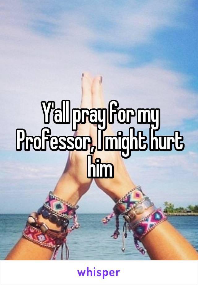 Y'all pray for my Professor, I might hurt him