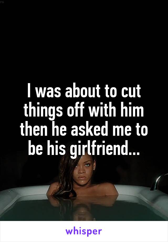 I was about to cut things off with him then he asked me to be his girlfriend...