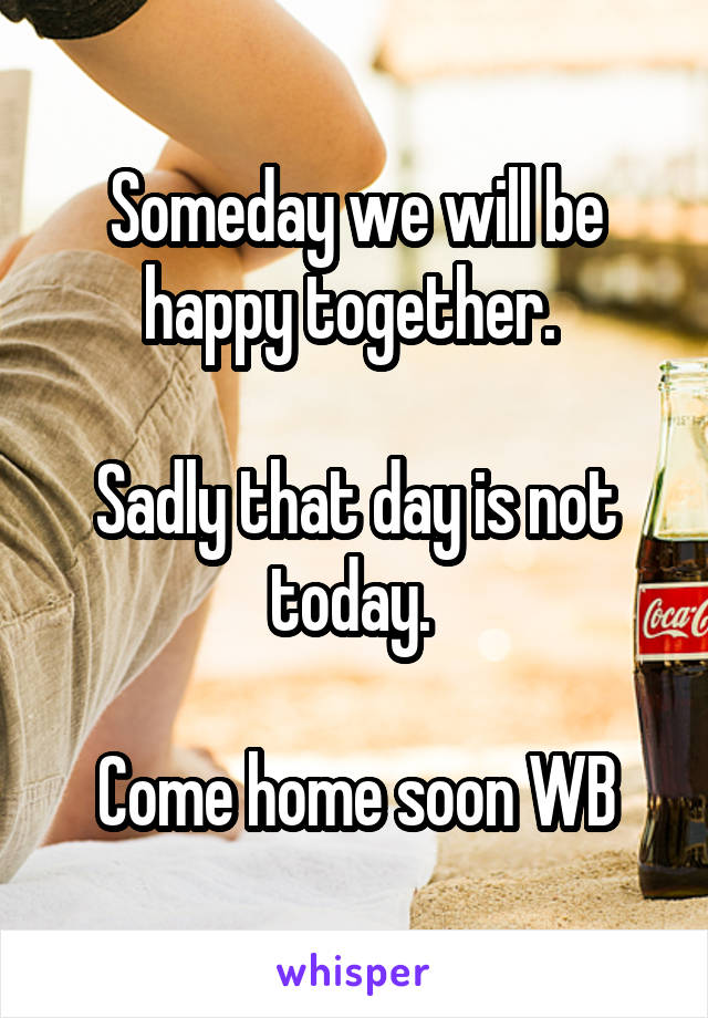 Someday we will be happy together. 

Sadly that day is not today. 

Come home soon WB