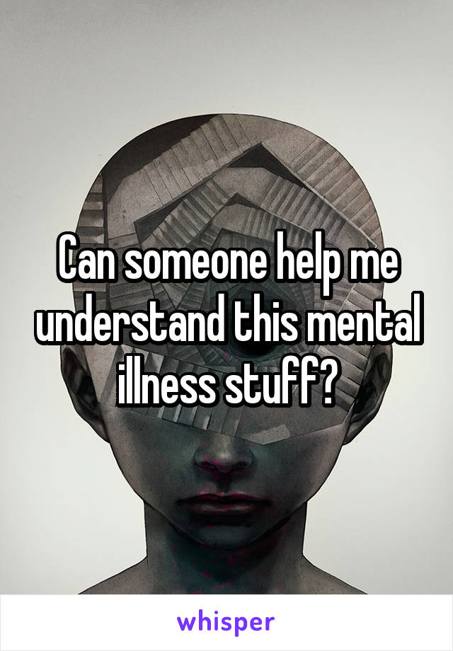 Can someone help me understand this mental illness stuff?