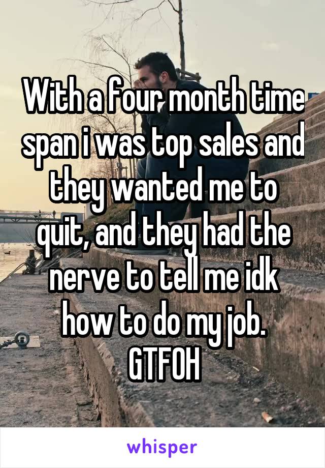 With a four month time span i was top sales and they wanted me to quit, and they had the nerve to tell me idk how to do my job.
GTFOH
