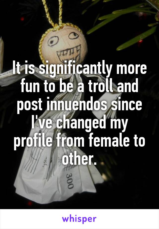 It is significantly more fun to be a troll and post innuendos since I've changed my profile from female to other.
