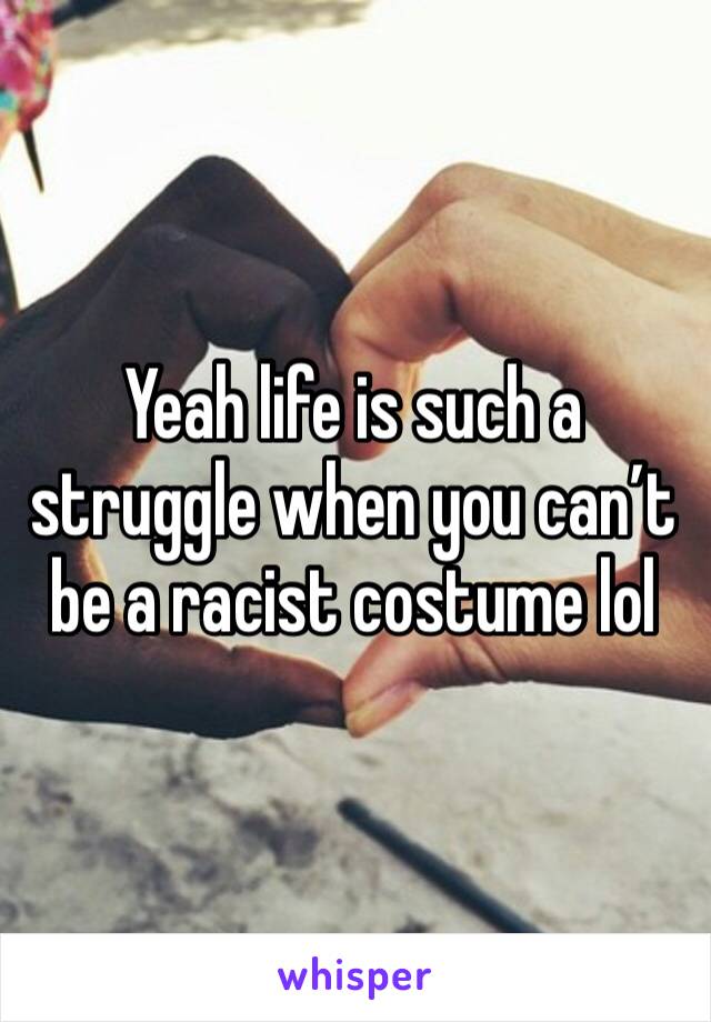 Yeah life is such a struggle when you can’t be a racist costume lol 
