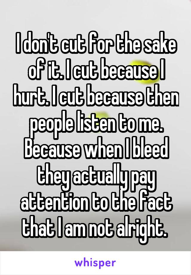 I don't cut for the sake of it. I cut because I hurt. I cut because then people listen to me. Because when I bleed they actually pay attention to the fact that I am not alright. 
