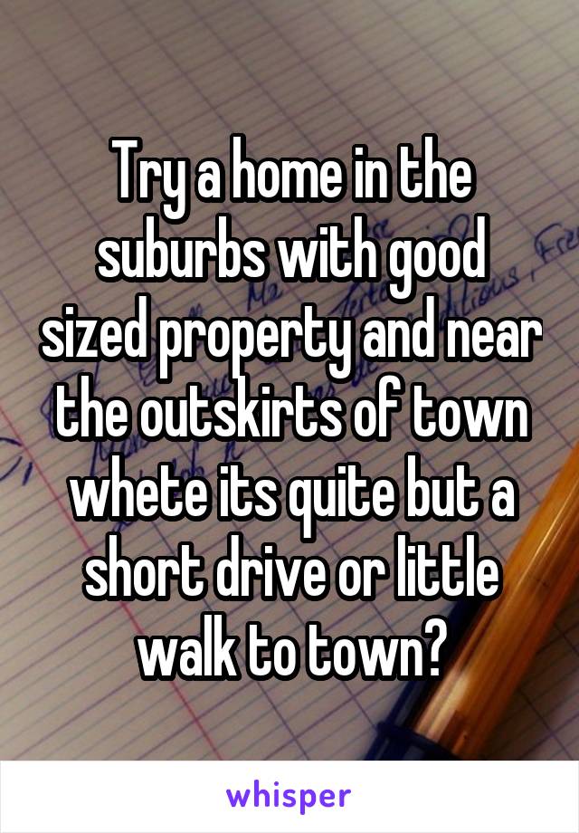 Try a home in the suburbs with good sized property and near the outskirts of town whete its quite but a short drive or little walk to town?