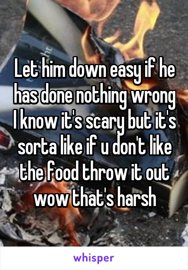 Let him down easy if he has done nothing wrong I know it's scary but it's sorta like if u don't like the food throw it out wow that's harsh