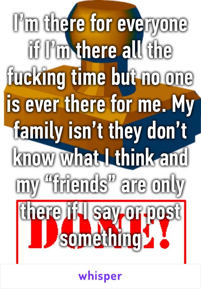 I’m there for everyone if I’m there all the fucking time but no one is ever there for me. My family isn’t they don’t know what I think and my “friends” are only there if I say or post something