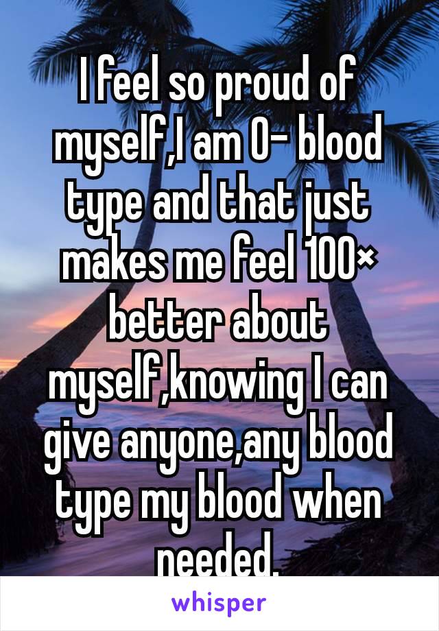 I feel so proud of myself,I am 0- blood type and that just makes me feel 100× better about myself,knowing I can give anyone,any blood type my blood when needed.