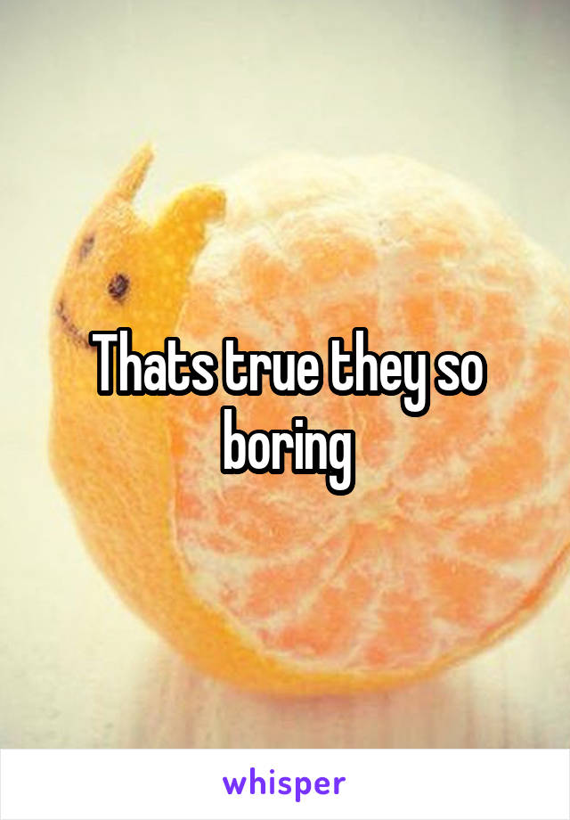 Thats true they so boring