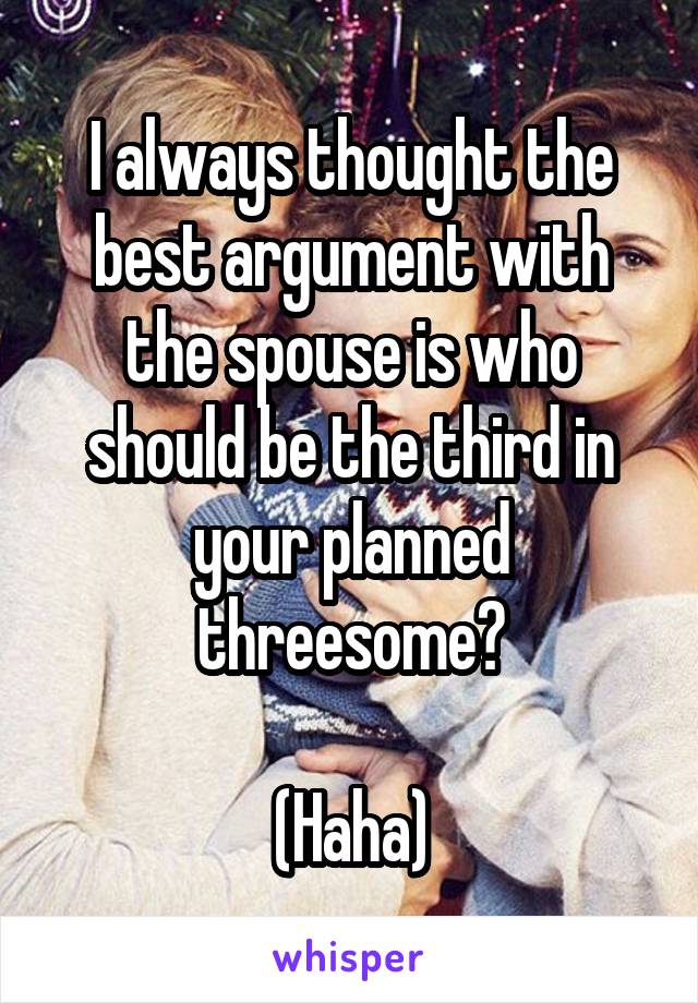 I always thought the best argument with the spouse is who should be the third in your planned threesome?

(Haha)