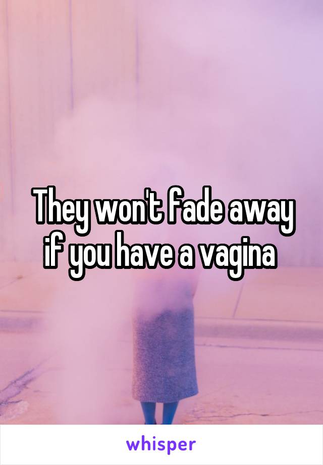 They won't fade away if you have a vagina 