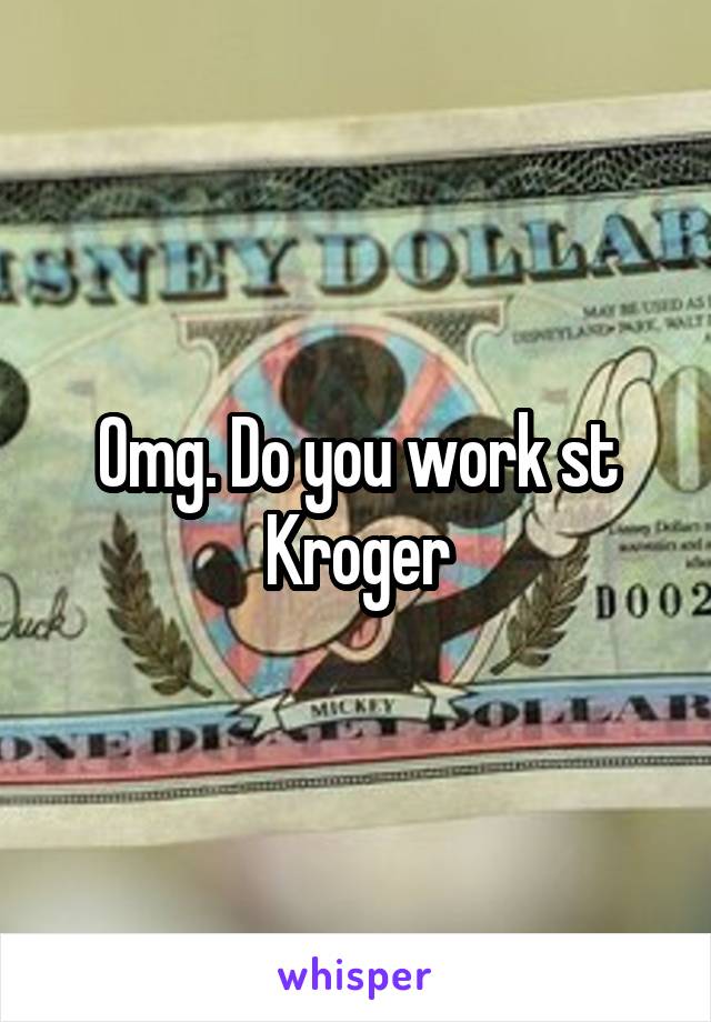 Omg. Do you work st Kroger