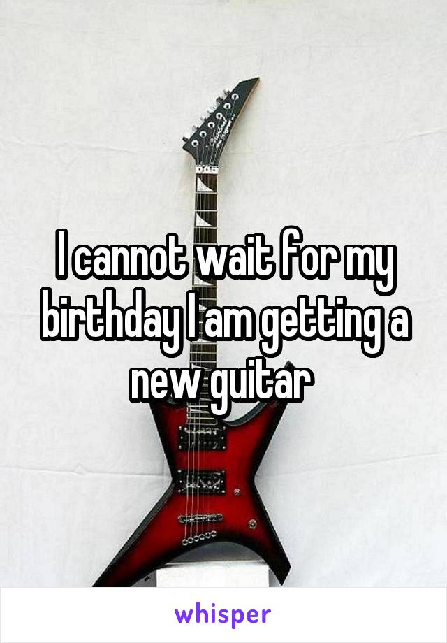 I cannot wait for my birthday I am getting a new guitar 