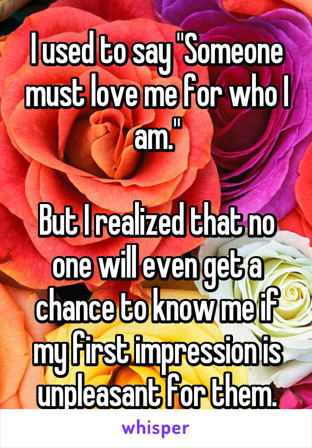 I used to say "Someone must love me for who I am."

But I realized that no one will even get a chance to know me if my first impression is unpleasant for them.