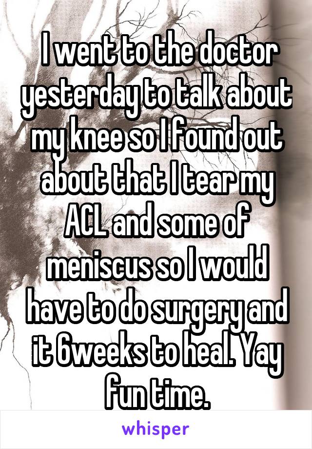  I went to the doctor yesterday to talk about my knee so I found out about that I tear my ACL and some of meniscus so I would have to do surgery and it 6weeks to heal. Yay fun time.