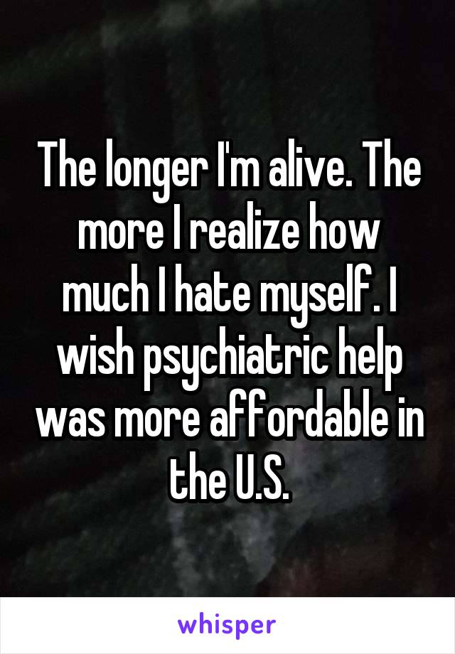 The longer I'm alive. The more I realize how much I hate myself. I wish psychiatric help was more affordable in the U.S.