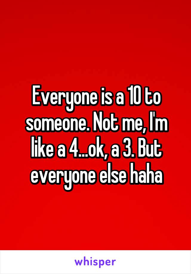 Everyone is a 10 to someone. Not me, I'm like a 4...ok, a 3. But everyone else haha