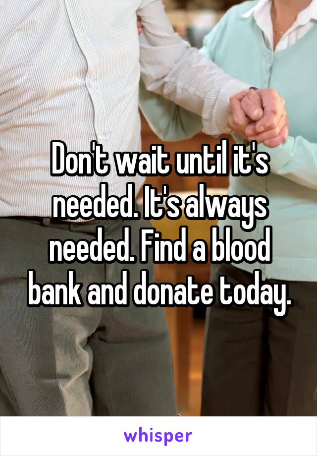 Don't wait until it's needed. It's always needed. Find a blood bank and donate today.