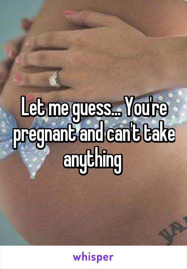 Let me guess... You're pregnant and can't take anything 