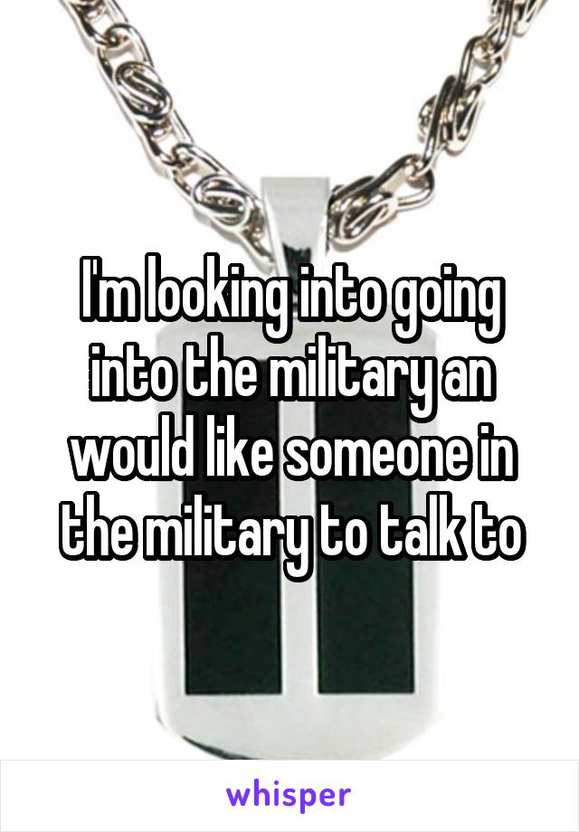 I'm looking into going into the military an would like someone in the military to talk to