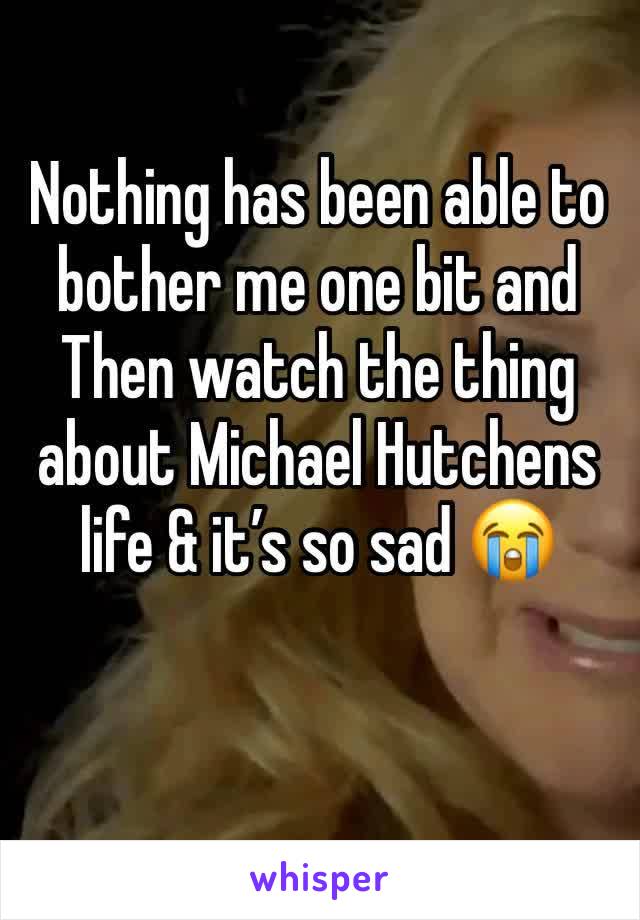 Nothing has been able to bother me one bit and Then watch the thing about Michael Hutchens life & it’s so sad 😭