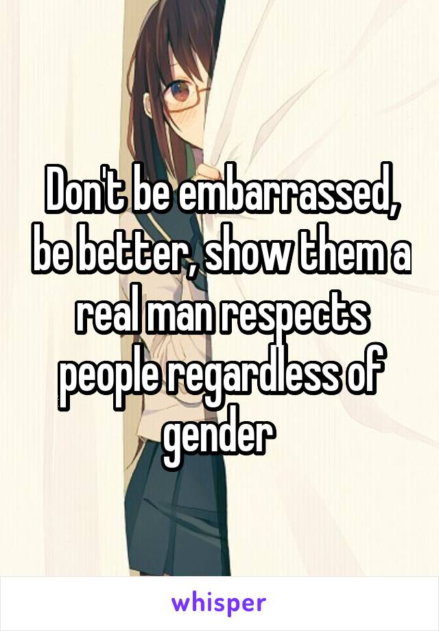 Don't be embarrassed, be better, show them a real man respects people regardless of gender 