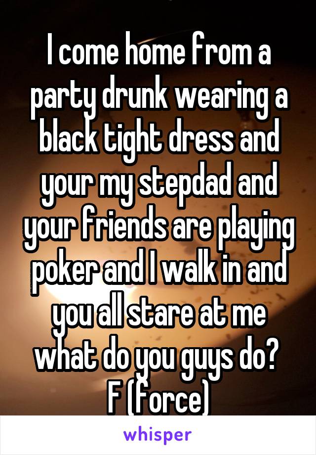 I come home from a party drunk wearing a black tight dress and your my stepdad and your friends are playing poker and I walk in and you all stare at me what do you guys do? 
F (force)