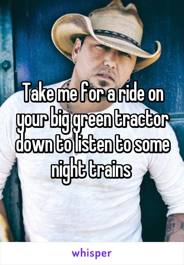 Take me for a ride on your big green tractor down to listen to some night trains 