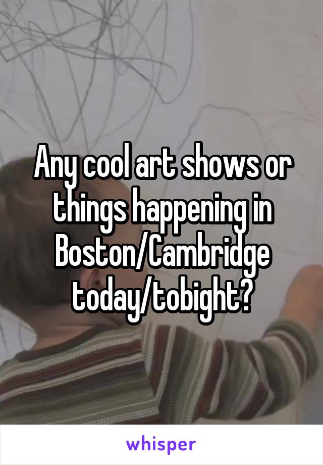 Any cool art shows or things happening in Boston/Cambridge today/tobight?