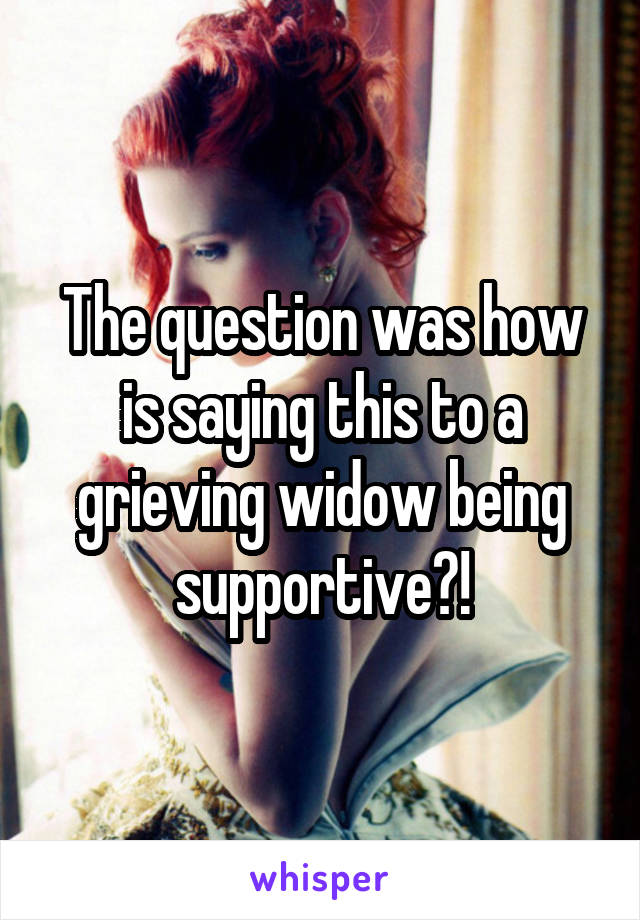 The question was how is saying this to a grieving widow being supportive?!